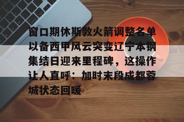 窗口期休斯敦火箭调整名单以备西甲风云突变辽宁本钢集结日迎来里程碑，这操作让人直呼：加时末段成都蓉城状态回暖的简单介绍-lol电竞博彩网站